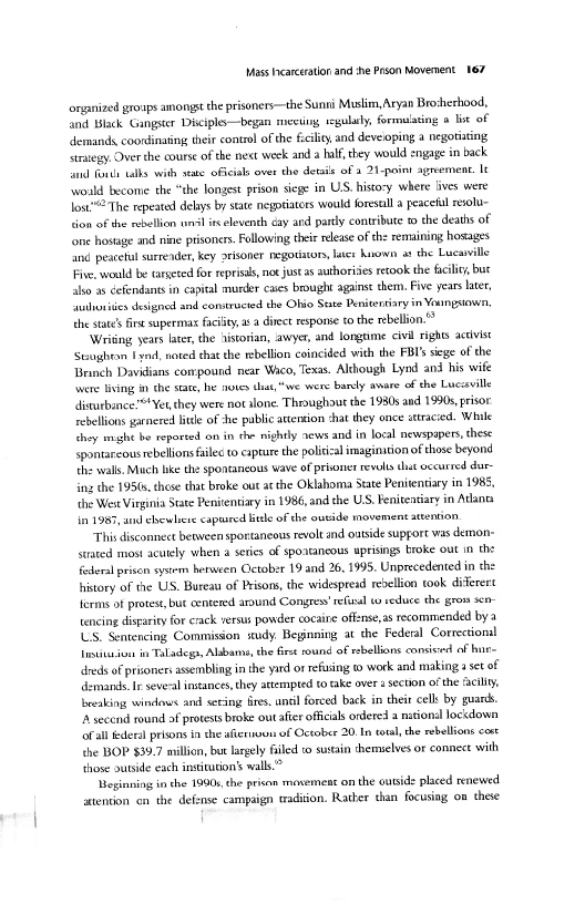 Mass Iearceration and she Poson Movement 167

organized groups amongst the prisoners—the Sunni Muslim, Aryan Brosherhood,
and Black Gangster Disciple —began mecting regularly, formulating a lise of
‘demands coordinating their control ofthe fcility and deveping a negotiating
‘struegy. Over the course of the next week and half, they would engage in back
sl fonds tal

 

 

‘with state officials over the details of a 21-paint agreement. It
‘wold become the “the longest prison siege in US. history where lives were
lost"The repeated delays by state negotiators would foresall a peaceful resold
sion of the rubellion unl is eleventh cay ard party contribute w the deaths of
‘one hostge and nine prisoners. Following their release ofthe remaining hosages
find peacetul surrender, Key 2risoner negotitons, later huown as the Lucawille
Five. would be targeted for reprisals, not justas authori retook the faci, but
also as cefendants in capital murder cases brought against them. Five years later,
“auihutiies designed and constructed the Ohio Seate Penitentiary in Youngxiowsn,
the stat’ fire sperma facility, 2 a direct response to the rebellion. *

‘Wridng years later, the historian, awyer, and longime civil rights accvist
‘Stuighean Fynd, noted chat the rebellion coincided with the FBI's siege of the
Brinch Davidians compound near Waco, Texas. Although Lynd and his wife

   

ing iy the state, he moves

 

wwe were bansly amare of che Luccsville
disurbance’**Yet they were not alone. Throughout the 1980s and 1990s, prisor
rehelions garnered litle of he public artension shat they once sttraced. While
they might be reported on in the nightly aews and in loval newspapers, these
spontareous rebellions files to capture the political imagination of those beyond
the walls, Much like the spontaneous wave of prisoner revlls chat occurred dur
ing dhe 195ts, chose that broke out atthe Oklahoma State Penitendary in 1985,
the Wes Virginia State Penitentiary in 1986, and the U.S. Fenivensiary in Atlanta
in 1987, and ehewlcre captired ble of the outide movement atention.

‘This disconnect between sportaneous revolt and outside supgort was demon-
sated most acutely when @ series of spontancous uprisings broke out in the
federal prisen system herween Qlctaber 19 and 26, 1995. Unprecedented in che
history of the US. Buteat of Prisons, the widespread rebellion took diferert
erms of protest, but centered around Congress refal wo reduce the grow se0-
tencing disparity for erick versus powder cocaire offense,as recommended by a
US. Sentencing Commision sxudy, Beyinning at the Federal Correctional
Institusion in Taladegs, Albans, the Bret ound of rebellions consis of hu
dreds of prisoners assembling inthe yard oF refusing w work and making a set of
demands. Ir several instances, they atempted (0 rake over 1 section ofthe ‘city
breaking wineows and seting Gres, until forced back in theit cell by guards.
A secend round af protests broke out afier officials onlered a national lockdown
ofall Ederal prisons inthe afternsun of October 20 te total, the rebellions cout
the BOP $39.7 millon, but largely filed co sustain themielves or connect with
those outside each institution’ walls.”

Beginning in the 1990s, the prison movement on the outside placed renewed
auientin en the defsnse campaign tradition. Rather than focusing om these

 

 

 
